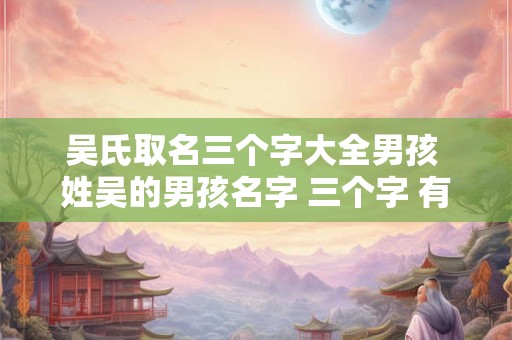 吴氏取名三个字大全男孩 姓吴的男孩名字 三个字 有气质