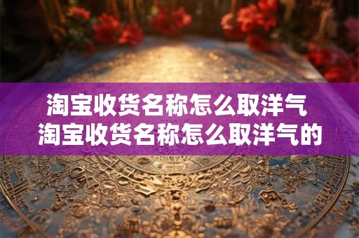 淘宝收货名称怎么取洋气 淘宝收货名称怎么取洋气的名字