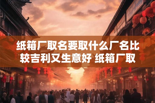 纸箱厂取名要取什么厂名比较吉利又生意好 纸箱厂取名要取什么厂名比较吉利又生意好