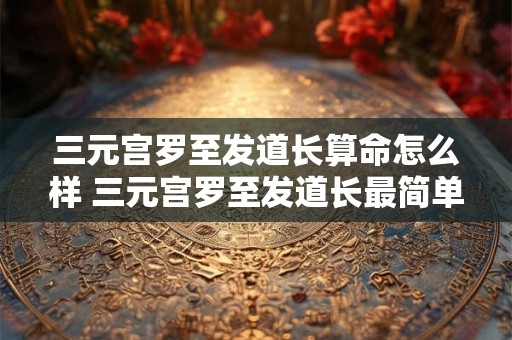 三元宫罗至发道长算命怎么样 三元宫罗至发道长最简单处理步骤