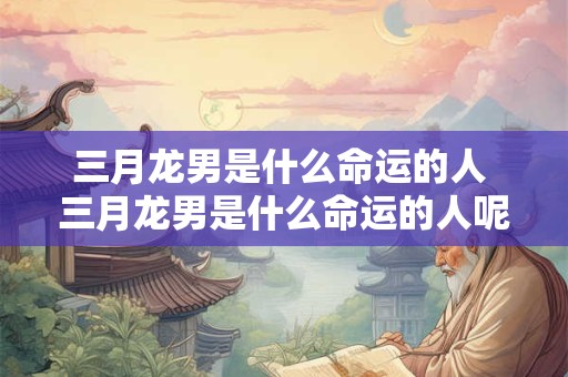 三月龙男是什么命运的人 三月龙男是什么命运的人呢