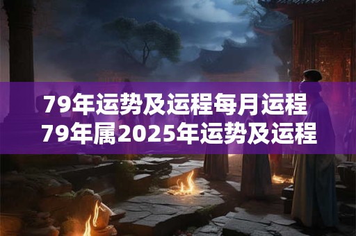 79年运势及运程每月运程 79年属2025年运势及运程每月运程