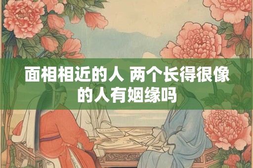 面相相近的人 两个长得很像的人有姻缘吗