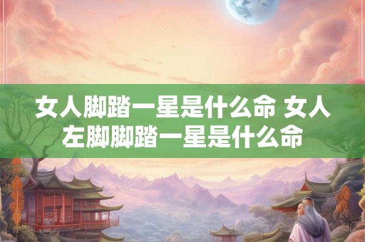 女人脚踏一星是什么命 女人左脚脚踏一星是什么命