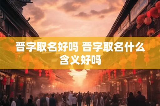 晋字取名好吗 晋字取名什么含义好吗