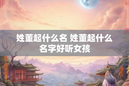 姓董起什么名 姓董起什么名字好听女孩