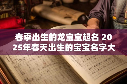 春季出生的龙宝宝起名 2025年春天出生的宝宝名字大全