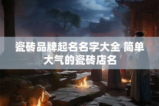 瓷砖品牌起名名字大全 简单大气的瓷砖店名