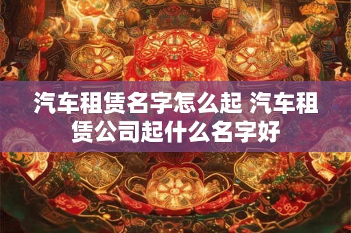 汽车租赁名字怎么起 汽车租赁公司起什么名字好