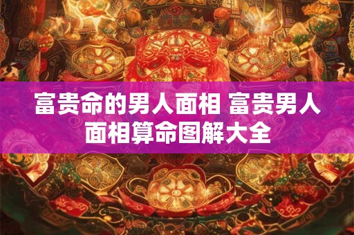 富贵命的男人面相 富贵男人面相算命图解大全