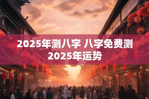 2025年测八字 八字免费测2025年运势