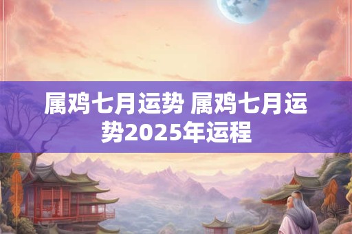 属鸡七月运势 属鸡七月运势2025年运程