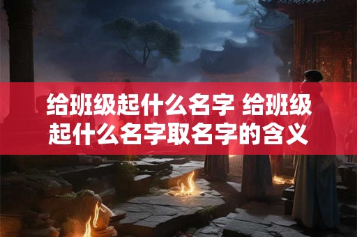 给班级起什么名字 给班级起什么名字取名字的含义