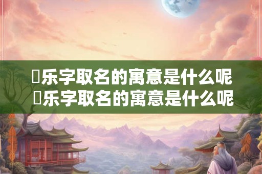 璟乐字取名的寓意是什么呢 璟乐字取名的寓意是什么呢女孩子