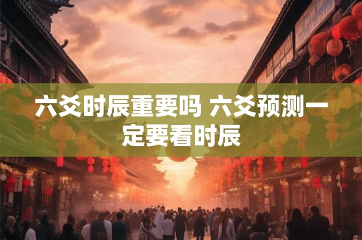 六爻时辰重要吗 六爻预测一定要看时辰