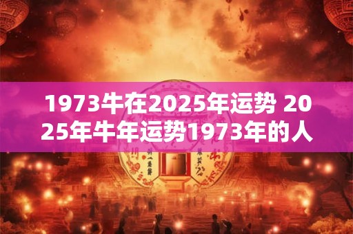 1973牛在2025年运势 2025年牛年运势1973年的人运势