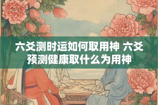 六爻测时运如何取用神 六爻预测健康取什么为用神