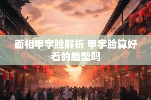 面相甲字脸解析 甲字脸算好看的脸型吗