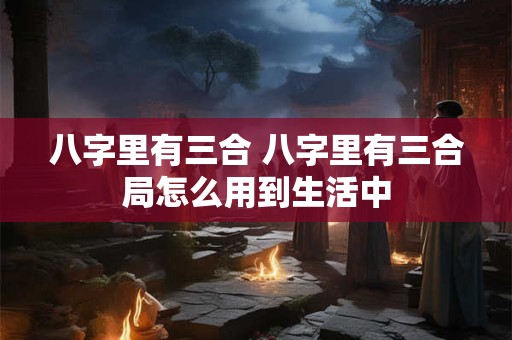 八字里有三合 八字里有三合局怎么用到生活中