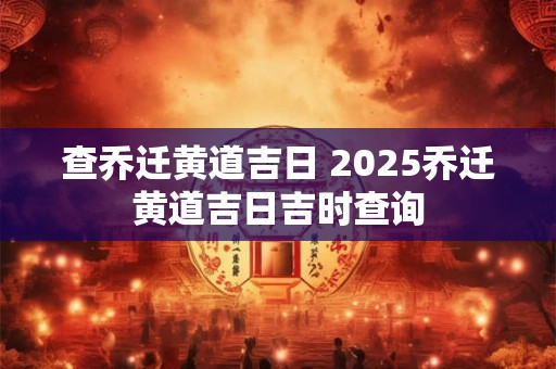 查乔迁黄道吉日 2025乔迁黄道吉日吉时查询