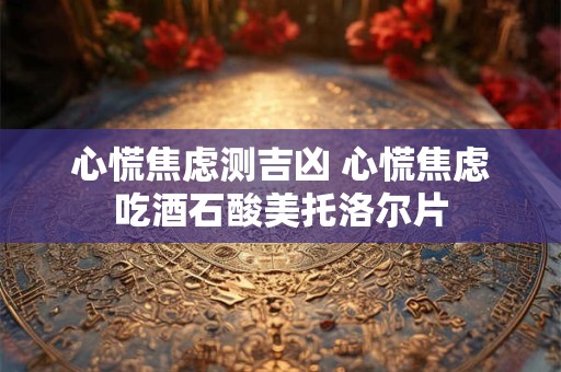 心慌焦虑测吉凶 心慌焦虑吃酒石酸美托洛尔片