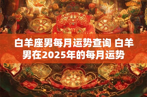 白羊座男每月运势查询 白羊男在2025年的每月运势