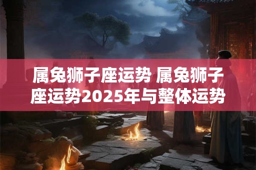 属兔狮子座运势 属兔狮子座运势2025年与整体运势的关系