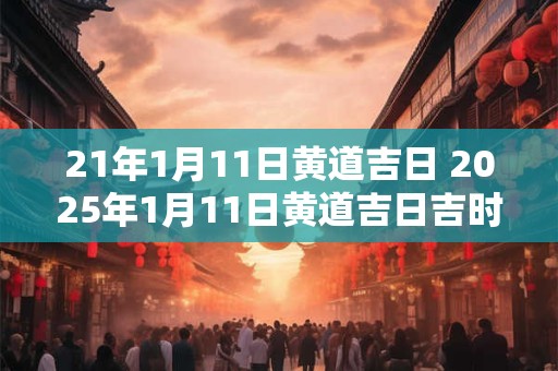 21年1月11日黄道吉日 2025年1月11日黄道吉日吉时查询
