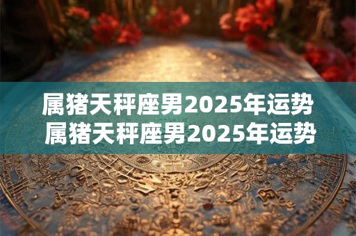 属猪天秤座男2025年运势 属猪天秤座男2025年运势如何