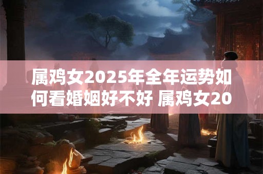 属鸡女2025年全年运势如何看婚姻好不好 属鸡女2025年全年运势如何看婚姻好不好呀
