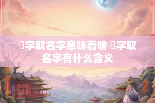 桋字取名字意味着啥 煿字取名字有什么含义