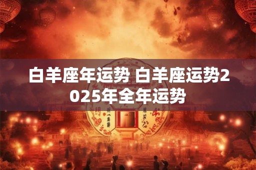 白羊座年运势 白羊座运势2025年全年运势