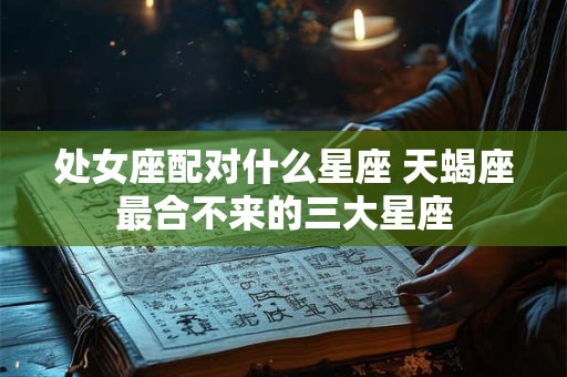 处女座配对什么星座 天蝎座最合不来的三大星座