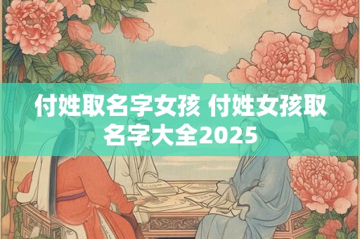 付姓取名字女孩 付姓女孩取名字大全2025