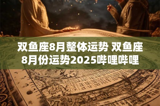双鱼座8月整体运势 双鱼座8月份运势2025哔哩哔哩