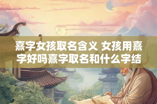 熹字女孩取名含义 女孩用熹字好吗熹字取名和什么字结合能带来好运