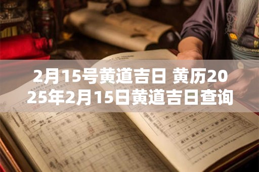 2月15号黄道吉日 黄历2025年2月15日黄道吉日查询