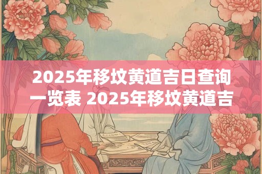 2025年移坟黄道吉日查询一览表 2025年移坟黄道吉日查询一览表最新