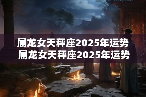 属龙女天秤座2025年运势 属龙女天秤座2025年运势及运程