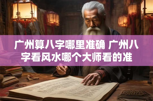 广州算八字哪里准确 广州八字看风水哪个大师看的准