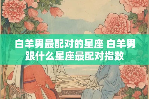 白羊男最配对的星座 白羊男跟什么星座最配对指数