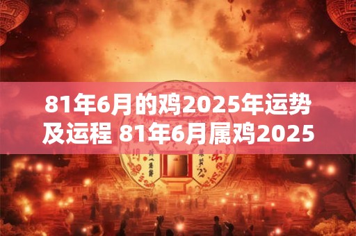 81年6月的鸡2025年运势及运程 81年6月属鸡2025年运势及运程每月运程