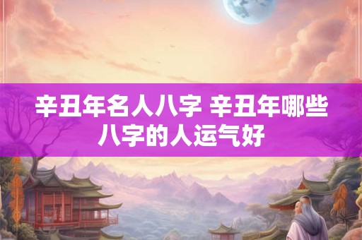 辛丑年名人八字 辛丑年哪些八字的人运气好