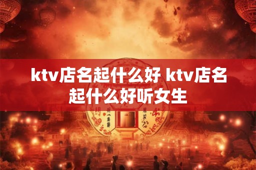 ktv店名起什么好 ktv店名起什么好听女生