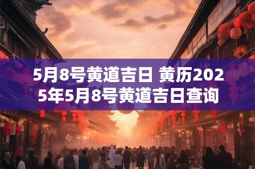 5月8号黄道吉日 黄历2025年5月8号黄道吉日查询