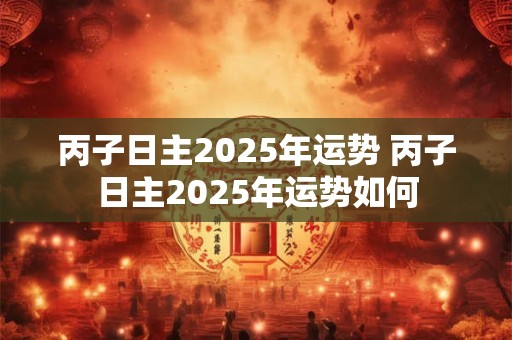 丙子日主2025年运势 丙子日主2025年运势如何