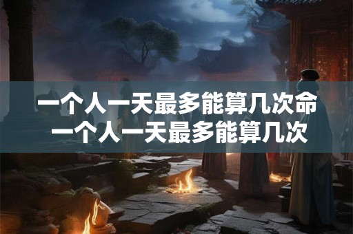 一个人一天最多能算几次命 一个人一天最多能算几次命数