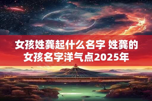 女孩姓龚起什么名字 姓龚的女孩名字洋气点2025年 女孩姓龚起什么名字 姓龚的女孩名字洋气点2025年