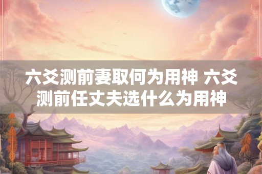 六爻测前妻取何为用神 六爻测前任丈夫选什么为用神