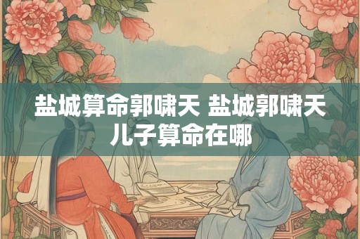 盐城算命郭啸天 盐城郭啸天儿子算命在哪